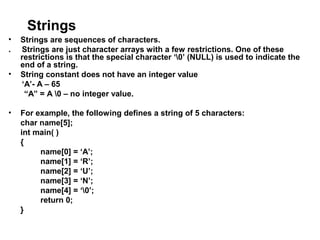 Strings
• Strings are sequences of characters.
. Strings are just character arrays with a few restrictions. One of these
restrictions is that the special character ‘0’ (NULL) is used to indicate the
end of a string.
• String constant does not have an integer value
‘A’- A – 65
“A” = A 0 – no integer value.
• For example, the following defines a string of 5 characters:
char name[5];
int main( )
{
name[0] = ‘A’;
name[1] = ‘R’;
name[2] = ‘U’;
name[3] = ‘N’;
name[4] = ‘0’;
return 0;
}
 