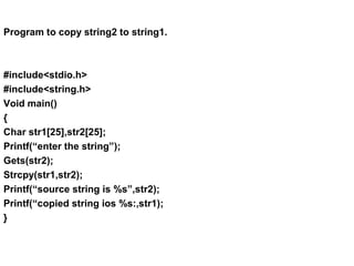 Program to copy string2 to string1.
#include<stdio.h>
#include<string.h>
Void main()
{
Char str1[25],str2[25];
Printf(“enter the string”);
Gets(str2);
Strcpy(str1,str2);
Printf(“source string is %s”,str2);
Printf(“copied string ios %s:,str1);
}
 