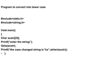 Program to convert into lower case
#include<stdio.h>
#include<string.h>
Void main()
{
Char acstr[25];
Printf(“enter the string”);
Gets(acstr);
Printf(“the case changed string is %s”,strlwr(acstr));
• }
 