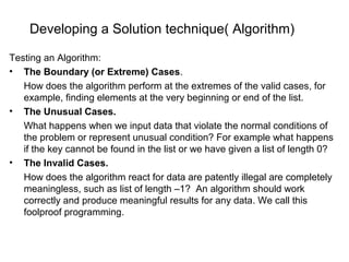 Developing a Solution technique( Algorithm)
Testing an Algorithm:
• The Boundary (or Extreme) Cases.
How does the algorithm perform at the extremes of the valid cases, for
example, finding elements at the very beginning or end of the list.
• The Unusual Cases.
What happens when we input data that violate the normal conditions of
the problem or represent unusual condition? For example what happens
if the key cannot be found in the list or we have given a list of length 0?
• The Invalid Cases.
How does the algorithm react for data are patently illegal are completely
meaningless, such as list of length –1? An algorithm should work
correctly and produce meaningful results for any data. We call this
foolproof programming.
 