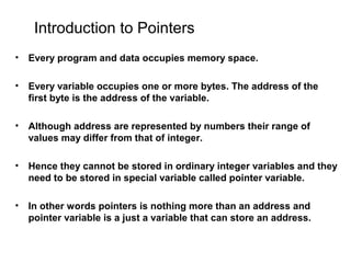 Introduction to Pointers
• Every program and data occupies memory space.
• Every variable occupies one or more bytes. The address of the
first byte is the address of the variable.
• Although address are represented by numbers their range of
values may differ from that of integer.
• Hence they cannot be stored in ordinary integer variables and they
need to be stored in special variable called pointer variable.
• In other words pointers is nothing more than an address and
pointer variable is a just a variable that can store an address.
 