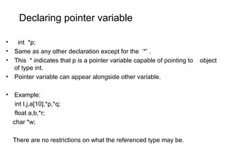 Declaring pointer variable
• int *p;
• Same as any other declaration except for the ‘*’ .
• This * indicates that p is a pointer variable capable of pointing to object
of type int.
• Pointer variable can appear alongside other variable.
• Example:
int I,j,a[10],*p,*q;
float a,b,*r;
char *w;
There are no restrictions on what the referenced type may be.
 