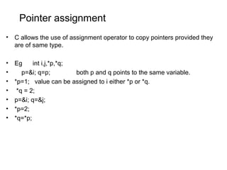 Pointer assignment
• C allows the use of assignment operator to copy pointers provided they
are of same type.
• Eg int i,j,*p,*q;
• p=&i; q=p; both p and q points to the same variable.
• *p=1; value can be assigned to i either *p or *q.
• *q = 2;
• p=&i; q=&j;
• *p=2;
• *q=*p;
 