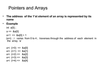 Pointers and Arrays
• The address of the 1’st element of an array is represented by its
name
• Example
int a[5] ;
a => &a[0]
a+1 => &a[0] + 1
(a+i) ; i varies from 0 to 4 ; traverses through the address of each element in
the array ‘a’
a+i (i=0) => &a[0]
a+i (i=1) => &a[1]
a+i (i=2) => &a[2]
a+i (i=3) => &a[3]
a+i (i=4) => &a[4]
 