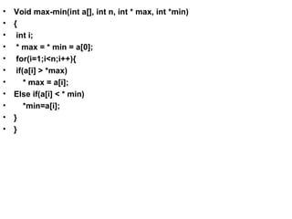 • Void max-min(int a[], int n, int * max, int *min)
• {
• int i;
• * max = * min = a[0];
• for(i=1;i<n;i++){
• if(a[i] > *max)
• * max = a[i];
• Else if(a[i] < * min)
• *min=a[i];
• }
• }
 