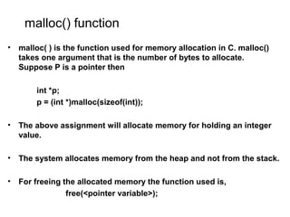 malloc() function
• malloc( ) is the function used for memory allocation in C. malloc()
takes one argument that is the number of bytes to allocate.
Suppose P is a pointer then
int *p;
p = (int *)malloc(sizeof(int));
• The above assignment will allocate memory for holding an integer
value.
• The system allocates memory from the heap and not from the stack.
• For freeing the allocated memory the function used is,
free(<pointer variable>);
 