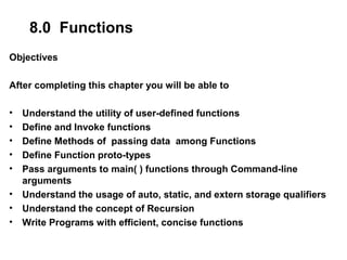 8.0 Functions
Objectives
After completing this chapter you will be able to
• Understand the utility of user-defined functions
• Define and Invoke functions
• Define Methods of passing data among Functions
• Define Function proto-types
• Pass arguments to main( ) functions through Command-line
arguments
• Understand the usage of auto, static, and extern storage qualifiers
• Understand the concept of Recursion
• Write Programs with efficient, concise functions
 