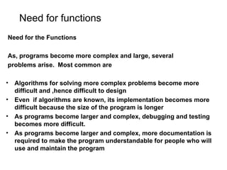 Need for functions
Need for the Functions
As, programs become more complex and large, several
problems arise. Most common are
• Algorithms for solving more complex problems become more
difficult and ,hence difficult to design
• Even if algorithms are known, its implementation becomes more
difficult because the size of the program is longer
• As programs become larger and complex, debugging and testing
becomes more difficult.
• As programs become larger and complex, more documentation is
required to make the program understandable for people who will
use and maintain the program
 