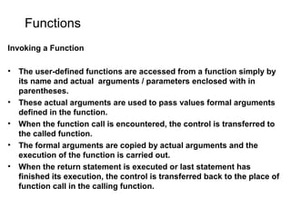 Functions
Invoking a Function
• The user-defined functions are accessed from a function simply by
its name and actual arguments / parameters enclosed with in
parentheses.
• These actual arguments are used to pass values formal arguments
defined in the function.
• When the function call is encountered, the control is transferred to
the called function.
• The formal arguments are copied by actual arguments and the
execution of the function is carried out.
• When the return statement is executed or last statement has
finished its execution, the control is transferred back to the place of
function call in the calling function.
 