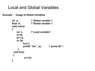 Local and Global Variables
Example : Usage of Global Variables
int a; /* Global variable */
float b; /* Global variable */
void main()
{
int c; /* Local variable*/
a=10;
b=1.2;
c= 20;
fun( );
printf(“ %d “, a); /* prints 20 */
}
void fun()
{
a+=10;
}
 