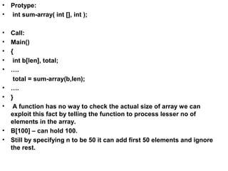 • Protype:
• int sum-array( int [], int );
• Call:
• Main()
• {
• int b[len], total;
• ….
total = sum-array(b,len);
• ….
• }
• A function has no way to check the actual size of array we can
exploit this fact by telling the function to process lesser no of
elements in the array.
• B[100] – can hold 100.
• Still by specifying n to be 50 it can add first 50 elements and ignore
the rest.
 