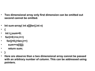• Two dimensional array only first dimension can be omitted out
second cannot be omitted.
• Int sum-array( int a[][len],int n)
• {
• int i,j,sum=0;
• for(i=0;i<n;i++)
• for(j=0;j<len;j++)
• sum+=a[i][j];
• return sum;
• }
• Here are observe than a two dimensional array cannot be passed
with an arbitrary number of column. This can be addressed using
pointers.
 