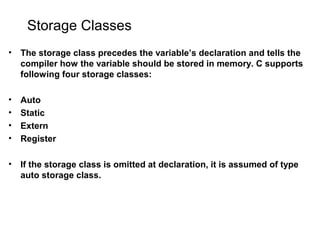 Storage Classes
• The storage class precedes the variable’s declaration and tells the
compiler how the variable should be stored in memory. C supports
following four storage classes:
• Auto
• Static
• Extern
• Register
• If the storage class is omitted at declaration, it is assumed of type
auto storage class.
 