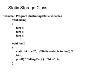 Static Storage Class
Example : Program illustrating Static variables
void main( )
{
fun( );
fun( );
fun( );
}
void fun( )
{
static int b = 20; /*Static variable to fun( ) */
b++;
printf( “ Calling Fun( ) : %d n“, b);
}
 