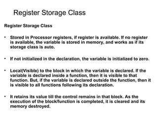 Register Storage Class
Register Storage Class
• Stored in Processor registers, if register is available. If no register
is available, the variable is stored in memory, and works as if its
storage class is auto.
• If not initialized in the declaration, the variable is initialized to zero.
• Local(Visible) to the block in which the variable is declared. If the
variable is declared inside a function, then it is visible to that
function. But, if the variable is declared outside the function, then it
is visible to all functions following its declaration.
• It retains its value till the control remains in that block. As the
execution of the block/function is completed, it is cleared and its
memory destroyed.
 