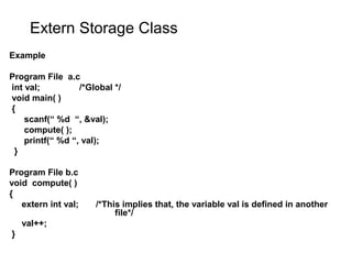 Extern Storage Class
Example
Program File a.c
int val; /*Global */
void main( )
{
scanf(“ %d “, &val);
compute( );
printf(“ %d “, val);
}
Program File b.c
void compute( )
{
extern int val; /*This implies that, the variable val is defined in another
file*/
val++;
}
 