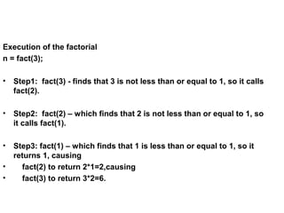 Execution of the factorial
n = fact(3);
• Step1: fact(3) - finds that 3 is not less than or equal to 1, so it calls
fact(2).
• Step2: fact(2) – which finds that 2 is not less than or equal to 1, so
it calls fact(1).
• Step3: fact(1) – which finds that 1 is less than or equal to 1, so it
returns 1, causing
• fact(2) to return 2*1=2,causing
• fact(3) to return 3*2=6.
 