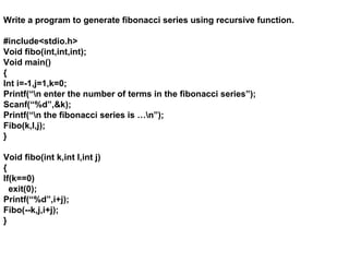 Write a program to generate fibonacci series using recursive function.
#include<stdio.h>
Void fibo(int,int,int);
Void main()
{
Int i=-1,j=1,k=0;
Printf(“n enter the number of terms in the fibonacci series”);
Scanf(“%d”,&k);
Printf(“n the fibonacci series is …n”);
Fibo(k,I,j);
}
Void fibo(int k,int I,int j)
{
If(k==0)
exit(0);
Printf(“%d”,i+j);
Fibo(--k,j,i+j);
}
 