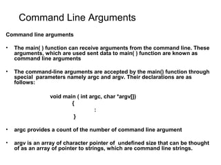 Command Line Arguments
Command line arguments
• The main( ) function can receive arguments from the command line. These
arguments, which are used sent data to main( ) function are known as
command line arguments
• The command-line arguments are accepted by the main() function through
special parameters namely argc and argv. Their declarations are as
follows:
void main ( int argc, char *argv[])
{
:
}
• argc provides a count of the number of command line argument
• argv is an array of character pointer of undefined size that can be thought
of as an array of pointer to strings, which are command line strings.
 