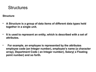 Structures
Structure
• A Structure is a group of data items of different data types held
together in a single unit.
• It is used to represent an entity, which is described with a set of
attributes.
• For example, an employee is represented by the attributes
employee code (an Integer number), employee’s name (a character
array), Department Code ( an Integer number), Salary( a Floating
point number) and so forth.
 