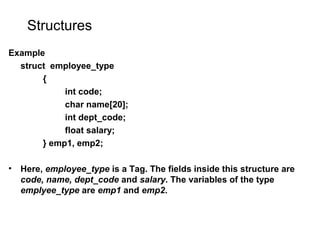 Structures
Example
struct employee_type
{
int code;
char name[20];
int dept_code;
float salary;
} emp1, emp2;
• Here, employee_type is a Tag. The fields inside this structure are
code, name, dept_code and salary. The variables of the type
emplyee_type are emp1 and emp2.
 