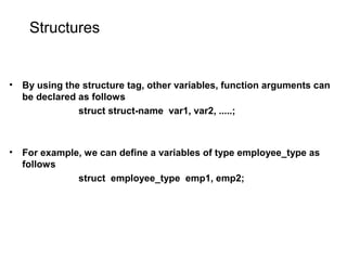 Structures
• By using the structure tag, other variables, function arguments can
be declared as follows
struct struct-name var1, var2, .....;
• For example, we can define a variables of type employee_type as
follows
struct employee_type emp1, emp2;
 
