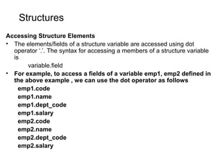 Structures
Accessing Structure Elements
• The elements/fields of a structure variable are accessed using dot
operator ‘.’. The syntax for accessing a members of a structure variable
is
variable.field
• For example, to access a fields of a variable emp1, emp2 defined in
the above example , we can use the dot operator as follows
emp1.code
emp1.name
emp1.dept_code
emp1.salary
emp2.code
emp2.name
emp2.dept_code
emp2.salary
 