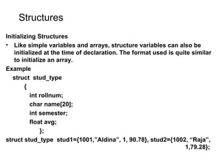 Structures
Initializing Structures
• Like simple variables and arrays, structure variables can also be
initialized at the time of declaration. The format used is quite similar
to initialize an array.
Example
struct stud_type
{
int rollnum;
char name[20];
int semester;
float avg;
};
struct stud_type stud1={1001,”Aldina”, 1, 90.78}, stud2={1002, “Raja”,
1,79.28};
 