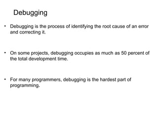 Debugging
• Debugging is the process of identifying the root cause of an error
and correcting it.
• On some projects, debugging occupies as much as 50 percent of
the total development time.
• For many programmers, debugging is the hardest part of
programming.
 