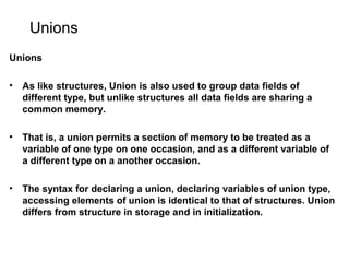 Unions
Unions
• As like structures, Union is also used to group data fields of
different type, but unlike structures all data fields are sharing a
common memory.
• That is, a union permits a section of memory to be treated as a
variable of one type on one occasion, and as a different variable of
a different type on a another occasion.
• The syntax for declaring a union, declaring variables of union type,
accessing elements of union is identical to that of structures. Union
differs from structure in storage and in initialization.
 
