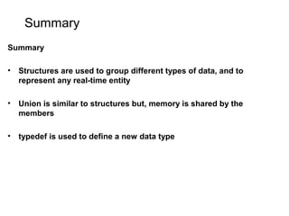 Summary
Summary
• Structures are used to group different types of data, and to
represent any real-time entity
• Union is similar to structures but, memory is shared by the
members
• typedef is used to define a new data type
 