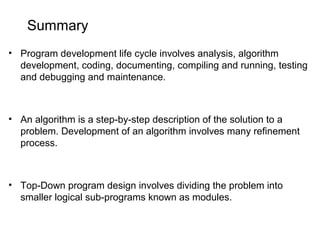 Summary
• Program development life cycle involves analysis, algorithm
development, coding, documenting, compiling and running, testing
and debugging and maintenance.
• An algorithm is a step-by-step description of the solution to a
problem. Development of an algorithm involves many refinement
process.
• Top-Down program design involves dividing the problem into
smaller logical sub-programs known as modules.
 