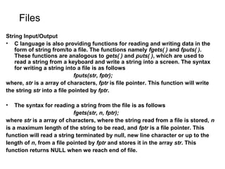 Files
String Input/Output
• C language is also providing functions for reading and writing data in the
form of string from/to a file. The functions namely fgets( ) and fputs( ).
These functions are analogous to gets( ) and puts( ), which are used to
read a string from a keyboard and write a string into a screen. The syntax
for writing a string into a file is as follows
fputs(str, fptr);
where, str is a array of characters, fptr is file pointer. This function will write
the string str into a file pointed by fptr.
• The syntax for reading a string from the file is as follows
fgets(str, n, fptr);
where str is a array of characters, where the string read from a file is stored, n
is a maximum length of the string to be read, and fptr is a file pointer. This
function will read a string terminated by null, new line character or up to the
length of n, from a file pointed by fptr and stores it in the array str. This
function returns NULL when we reach end of file.
 