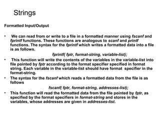 Strings
Formatted Input/Output
• We can read from or write to a file in a formatted manner using fscanf and
fprintf functions. These functions are analogous to scanf and printf
functions. The syntax for the fprintf which writes a formatted data into a file
is as follows.
fprintf( fptr, format-string, variable-list);
• This function will write the contents of the variables in the variable-list into
file pointed by fptr according to the format specifier specified in format
string. Each variable in the variable-list should have format specifier in the
format-string.
• The syntax for the fscanf which reads a formatted data from the file is as
follows
fscanf( fptr, format-string, addresses-list);
• This function will read the formatted data from the file pointed by fptr, as
specified by the format specifiers in format-string and stores in the
variables, whose addresses are given in addresses-list.
 