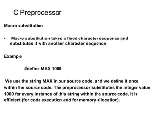 C Preprocessor
Macro substitution
• Macro substitution takes a fixed character sequence and
substitutes it with another character sequence
Example
#define MAX 1000
We use the string MAX in our source code, and we define it once
within the source code. The preprocessor substitutes the integer value
1000 for every instance of this string within the source code. It is
efficient (for code execution and for memory allocation).
 