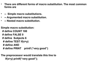• There are different forms of macro substitution. The most common
forms are
• -- Simple macro substitutions.
• -- Argumented macro substitution.
• -- Nested macro substitution.
Simple macro substitution:
# define COUNT 100
# define FALSE 0
# define Subjects 6
# define TEST if(x>y)
# define AND
# define PRINT printf (“very good”)
The preprocessor would translate this line to
if(x>y) printf(“very good”);
 