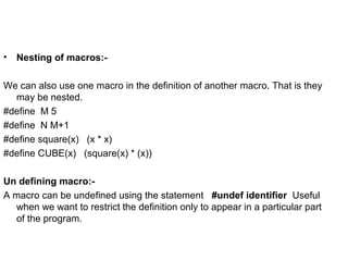 • Nesting of macros:-
We can also use one macro in the definition of another macro. That is they
may be nested.
#define M 5
#define N M+1
#define square(x) (x * x)
#define CUBE(x) (square(x) * (x))
Un defining macro:-
A macro can be undefined using the statement #undef identifier Useful
when we want to restrict the definition only to appear in a particular part
of the program.
 