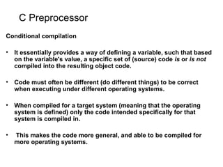 C Preprocessor
Conditional compilation
• It essentially provides a way of defining a variable, such that based
on the variable's value, a specific set of (source) code is or is not
compiled into the resulting object code.
• Code must often be different (do different things) to be correct
when executing under different operating systems.
• When compiled for a target system (meaning that the operating
system is defined) only the code intended specifically for that
system is compiled in.
• This makes the code more general, and able to be compiled for
more operating systems.
 