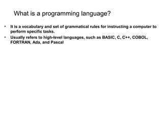 What is a programming language?
• It is a vocabulary and set of grammatical rules for instructing a computer to
perform specific tasks.
• Usually refers to high-level languages, such as BASIC, C, C++, COBOL,
FORTRAN, Ada, and Pascal
 