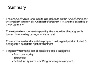 Summary
• The choice of which language to use depends on the type of computer
the program is to run on, what sort of program it is, and the expertise of
the programmer.
• The external environment supporting the execution of a program is
termed its operating or target environment.
• The environment under which a program is designed, coded, tested &
debugged is called the host environment.
• Target environments can be classified into 4 categories –
- Batch processing
- Interactive
- Embedded systems and Programming environment
 