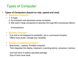 Types of Computer
• Types of Computers (based on size, speed and cost)
– Mainframe Computer :
– 1. A huge.
2. As Computer size decreases power increases.
3. Still used in large companies to describe the huge M/C processing millions
of transactions.
– Desktop Computer:
– A pc that is not designed for portability, set in a permanent location.
Offers more power, storage and versatility.
– Portable (notebook) Computers :
– Note books, Laptops, Portable computer.
That integrates the display, keyboard, a pointing device, processor, memory
and hard drive in battery operated package.
Size of hard cover book.
 