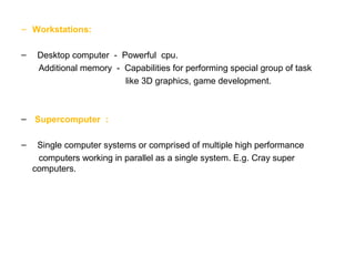 – Workstations:
– Desktop computer - Powerful cpu.
Additional memory - Capabilities for performing special group of task
like 3D graphics, game development.
– Supercomputer :
– Single computer systems or comprised of multiple high performance
computers working in parallel as a single system. E.g. Cray super
computers.
 