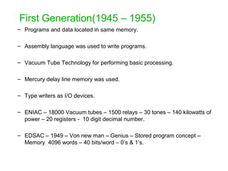 First Generation(1945 – 1955)
– Programs and data located in same memory.
– Assembly language was used to write programs.
– Vacuum Tube Technology for performing basic processing.
– Mercury delay line memory was used.
– Type writers as I/O devices.
– ENIAC – 18000 Vacuum tubes – 1500 relays – 30 tones – 140 kilowatts of
power – 20 registers - 10 digit decimal number.
– EDSAC – 1949 – Von new man – Genius – Stored program concept –
Memory 4096 words – 40 bits/word – 0’s & 1’s.
 
