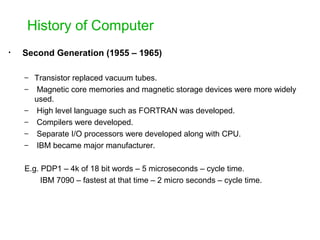 History of Computer
• Second Generation (1955 – 1965)
– Transistor replaced vacuum tubes.
– Magnetic core memories and magnetic storage devices were more widely
used.
– High level language such as FORTRAN was developed.
– Compilers were developed.
– Separate I/O processors were developed along with CPU.
– IBM became major manufacturer.
E.g. PDP1 – 4k of 18 bit words – 5 microseconds – cycle time.
IBM 7090 – fastest at that time – 2 micro seconds – cycle time.
 