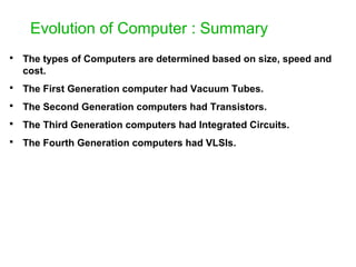 Evolution of Computer : Summary
 The types of Computers are determined based on size, speed and
cost.
 The First Generation computer had Vacuum Tubes.
 The Second Generation computers had Transistors.
 The Third Generation computers had Integrated Circuits.
 The Fourth Generation computers had VLSIs.
 