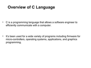 Overview of C Language
• C is a programming language that allows a software engineer to
efficiently communicate with a computer.
• It’s been used for a wide variety of programs including firmware for
micro-controllers, operating systems, applications, and graphics
programming.
 