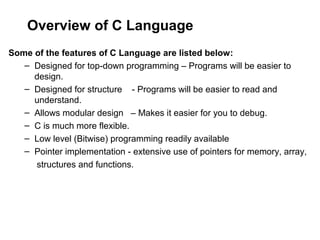 Overview of C Language
Some of the features of C Language are listed below:
– Designed for top-down programming – Programs will be easier to
design.
– Designed for structure - Programs will be easier to read and
understand.
– Allows modular design – Makes it easier for you to debug.
– C is much more flexible.
– Low level (Bitwise) programming readily available
– Pointer implementation - extensive use of pointers for memory, array,
structures and functions.
 