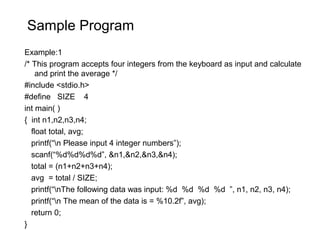 Sample Program
Example:1
/* This program accepts four integers from the keyboard as input and calculate
and print the average */
#include <stdio.h>
#define SIZE 4
int main( )
{ int n1,n2,n3,n4;
float total, avg;
printf(“n Please input 4 integer numbers”);
scanf(“%d%d%d%d”, &n1,&n2,&n3,&n4);
total = (n1+n2+n3+n4);
avg = total / SIZE;
printf(“nThe following data was input: %d %d %d %d ”, n1, n2, n3, n4);
printf(“n The mean of the data is = %10.2f”, avg);
return 0;
}
 