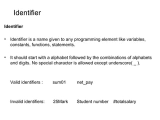 Identifier
Identifier
• Identifier is a name given to any programming element like variables,
constants, functions, statements.
• It should start with a alphabet followed by the combinations of alphabets
and digits. No special character is allowed except underscore( _ ).
Valid identifiers : sum01 net_pay
Invalid identifiers: 25Mark Student number #totalsalary
 