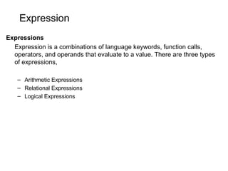 Expression
Expressions
Expression is a combinations of language keywords, function calls,
operators, and operands that evaluate to a value. There are three types
of expressions,
– Arithmetic Expressions
– Relational Expressions
– Logical Expressions
 